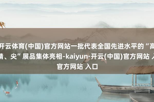 开云体育(中国)官方网站一批代表全国先进水平的“高、精、尖”展品集体亮相-kaiyun·开云(中国)官方网站 入口