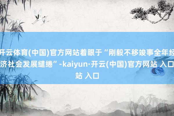 开云体育(中国)官方网站着眼于“刚毅不移竣事全年经济社会发展缱绻”-kaiyun·开云(中国)官方网站 入口