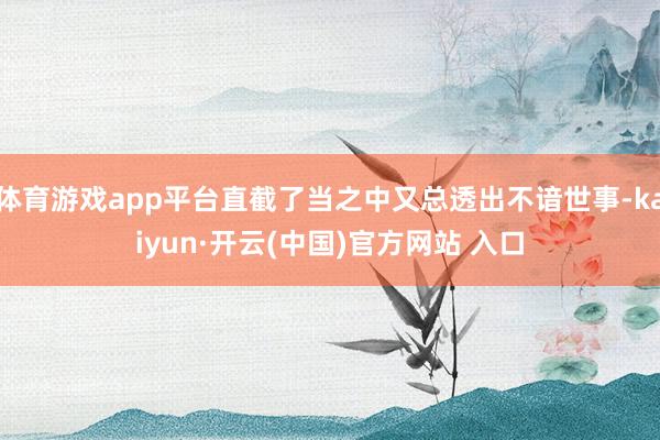 体育游戏app平台直截了当之中又总透出不谙世事-kaiyun·开云(中国)官方网站 入口