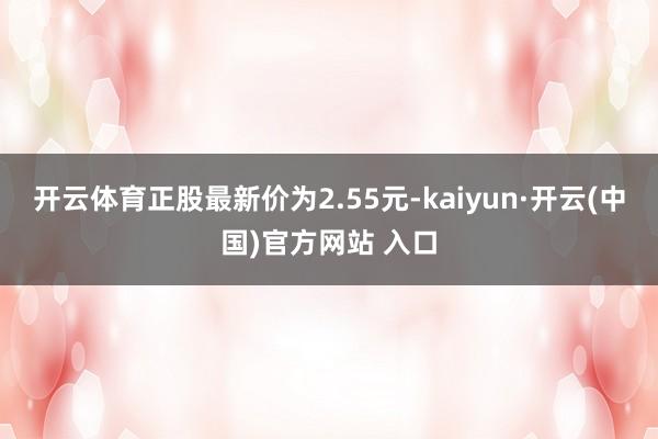 开云体育正股最新价为2.55元-kaiyun·开云(中国)官方网站 入口