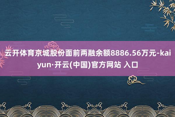 云开体育京城股份面前两融余额8886.56万元-kaiyun·开云(中国)官方网站 入口