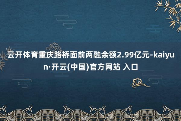 云开体育重庆路桥面前两融余额2.99亿元-kaiyun·开云(中国)官方网站 入口