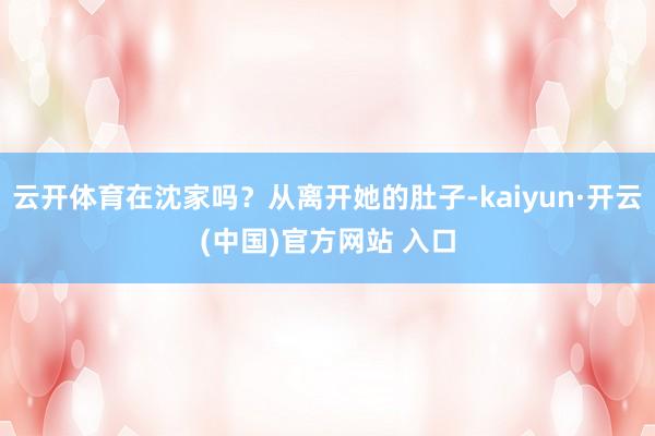 云开体育在沈家吗？从离开她的肚子-kaiyun·开云(中国)官方网站 入口