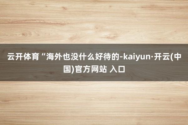 云开体育“海外也没什么好待的-kaiyun·开云(中国)官方网站 入口