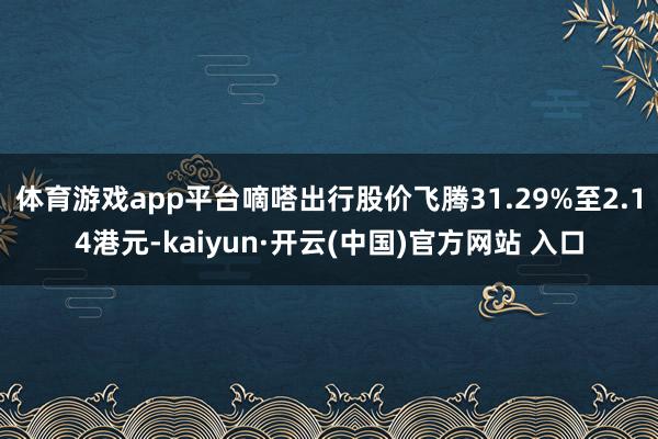 体育游戏app平台嘀嗒出行股价飞腾31.29%至2.14港元-kaiyun·开云(中国)官方网站 入口