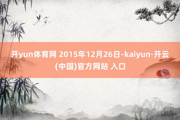 开yun体育网 2015年12月26日-kaiyun·开云(中国)官方网站 入口