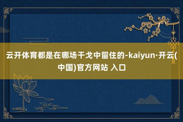 云开体育都是在哪场干戈中留住的-kaiyun·开云(中国)官方网站 入口