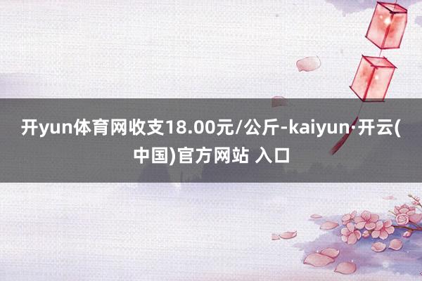 开yun体育网收支18.00元/公斤-kaiyun·开云(中国)官方网站 入口