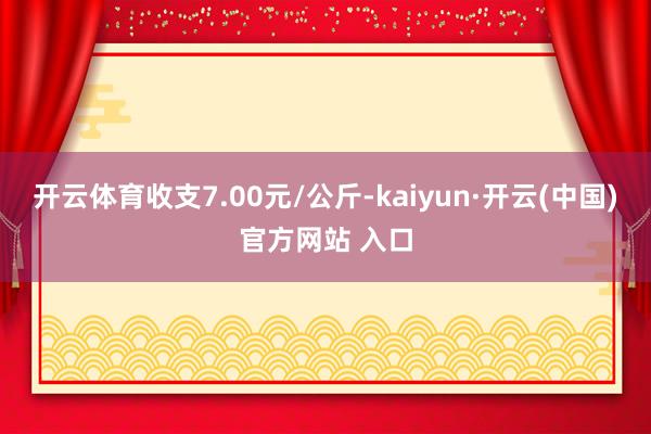 开云体育收支7.00元/公斤-kaiyun·开云(中国)官方网站 入口