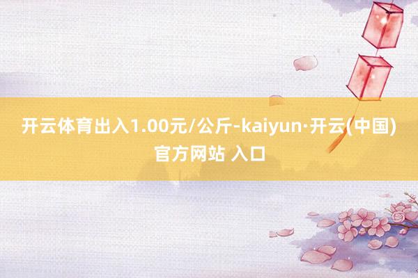 开云体育出入1.00元/公斤-kaiyun·开云(中国)官方网站 入口