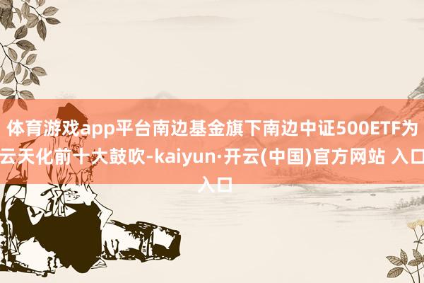 体育游戏app平台南边基金旗下南边中证500ETF为云天化前十大鼓吹-kaiyun·开云(中国)官方网站 入口