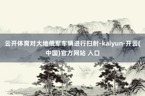 云开体育对大地俄军车辆进行扫射-kaiyun·开云(中国)官方网站 入口