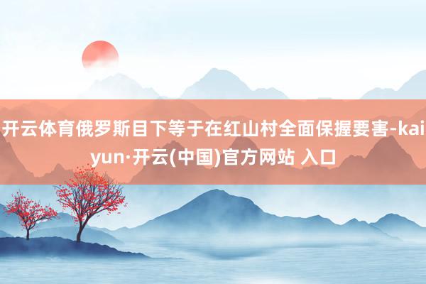 开云体育俄罗斯目下等于在红山村全面保握要害-kaiyun·开云(中国)官方网站 入口