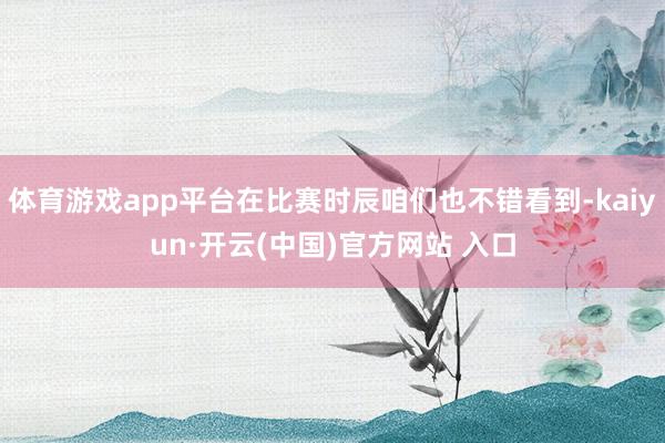 体育游戏app平台在比赛时辰咱们也不错看到-kaiyun·开云(中国)官方网站 入口