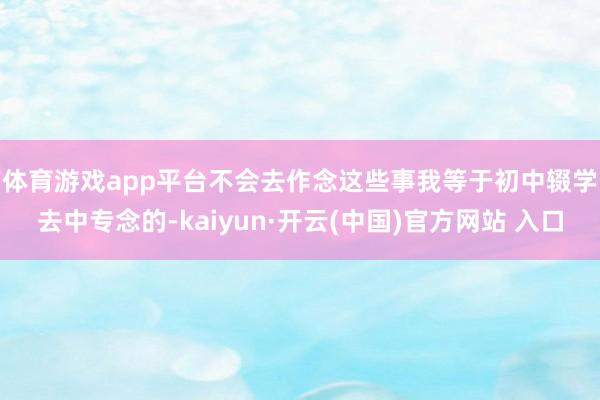 体育游戏app平台不会去作念这些事　　我等于初中辍学去中专念的-kaiyun·开云(中国)官方网站 入口