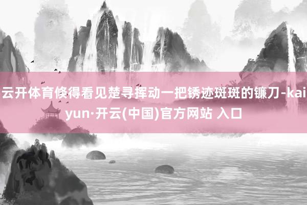 云开体育倏得看见楚寻挥动一把锈迹斑斑的镰刀-kaiyun·开云(中国)官方网站 入口