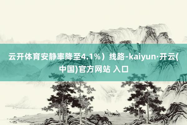 云开体育安静率降至4.1%）线路-kaiyun·开云(中国)官方网站 入口