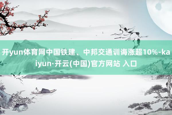 开yun体育网中国铁建、中邦交通训诲涨超10%-kaiyun·开云(中国)官方网站 入口