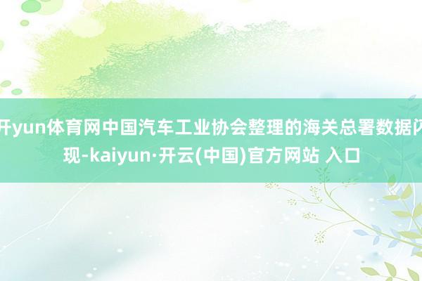 开yun体育网中国汽车工业协会整理的海关总署数据闪现-kaiyun·开云(中国)官方网站 入口