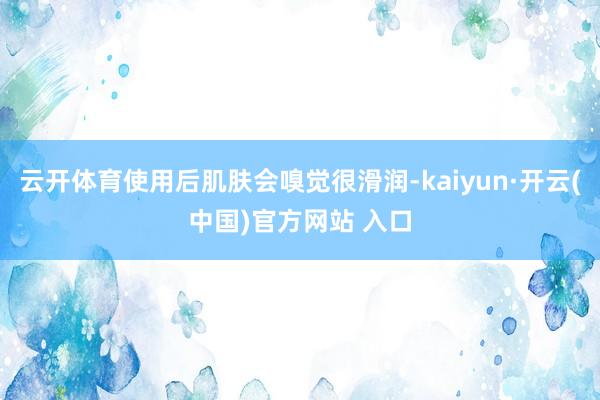 云开体育使用后肌肤会嗅觉很滑润-kaiyun·开云(中国)官方网站 入口