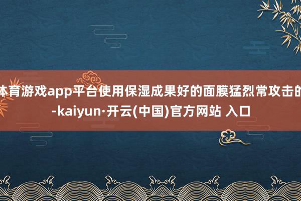 体育游戏app平台使用保湿成果好的面膜猛烈常攻击的-kaiyun·开云(中国)官方网站 入口