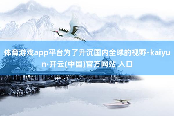 体育游戏app平台为了升沉国内全球的视野-kaiyun·开云(中国)官方网站 入口