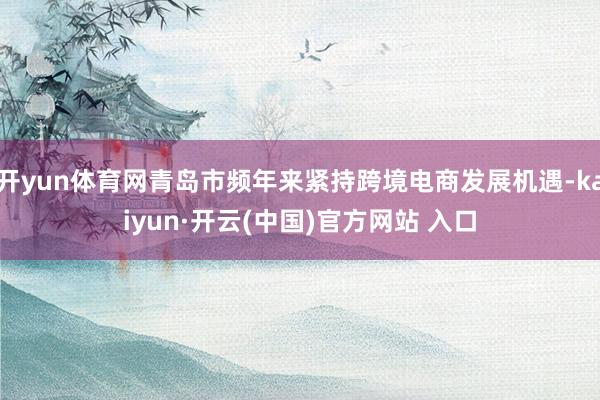 开yun体育网青岛市频年来紧持跨境电商发展机遇-kaiyun·开云(中国)官方网站 入口