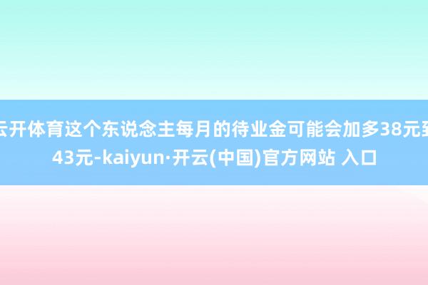 云开体育这个东说念主每月的待业金可能会加多38元到43元-kaiyun·开云(中国)官方网站 入口