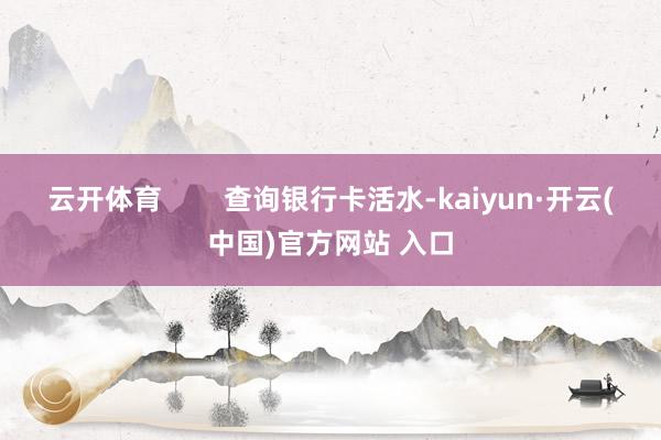 云开体育        查询银行卡活水-kaiyun·开云(中国)官方网站 入口