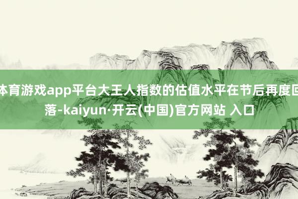 体育游戏app平台大王人指数的估值水平在节后再度回落-kaiyun·开云(中国)官方网站 入口