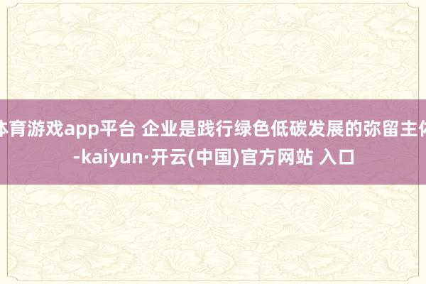 体育游戏app平台 企业是践行绿色低碳发展的弥留主体-kaiyun·开云(中国)官方网站 入口