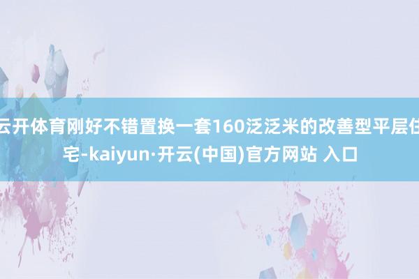 云开体育刚好不错置换一套160泛泛米的改善型平层住宅-kaiyun·开云(中国)官方网站 入口