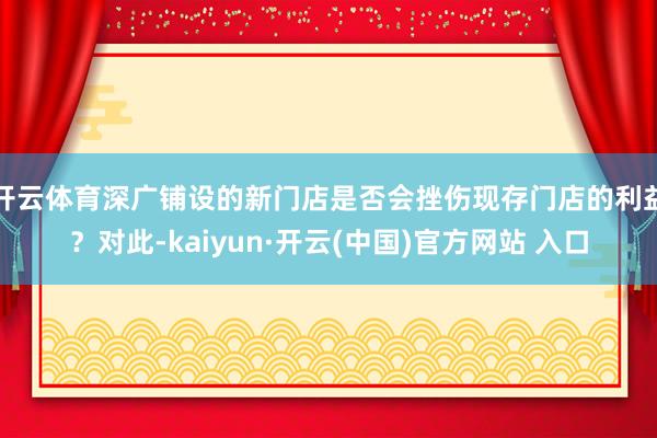 开云体育深广铺设的新门店是否会挫伤现存门店的利益？对此-kaiyun·开云(中国)官方网站 入口