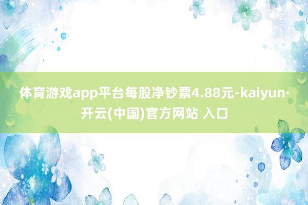 体育游戏app平台每股净钞票4.88元-kaiyun·开云(中国)官方网站 入口