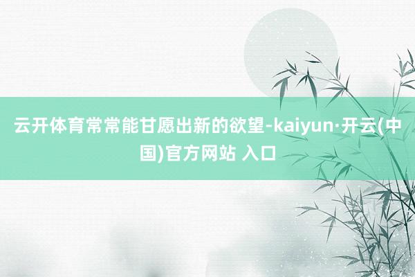 云开体育常常能甘愿出新的欲望-kaiyun·开云(中国)官方网站 入口