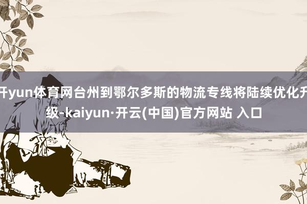 开yun体育网台州到鄂尔多斯的物流专线将陆续优化升级-kaiyun·开云(中国)官方网站 入口