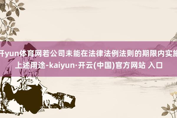 开yun体育网若公司未能在法律法例法则的期限内实施上述用途-kaiyun·开云(中国)官方网站 入口