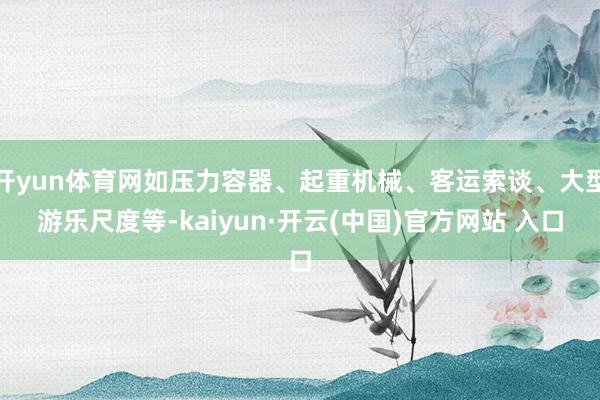 开yun体育网如压力容器、起重机械、客运索谈、大型游乐尺度等-kaiyun·开云(中国)官方网站 入口