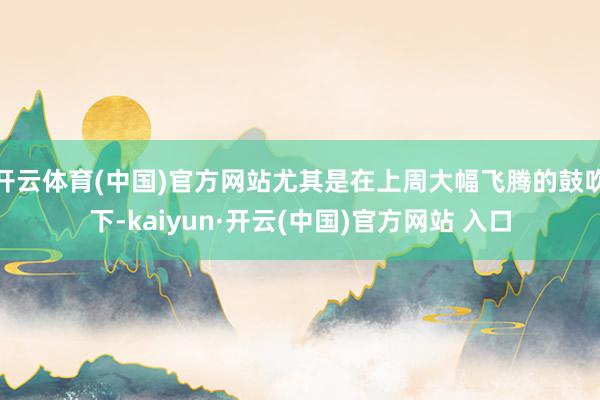 开云体育(中国)官方网站尤其是在上周大幅飞腾的鼓吹下-kaiyun·开云(中国)官方网站 入口