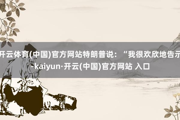 开云体育(中国)官方网站　　特朗普说：“我很欢欣地告示-kaiyun·开云(中国)官方网站 入口