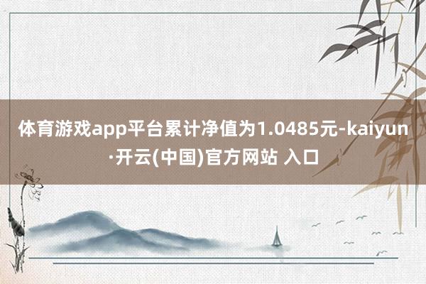 体育游戏app平台累计净值为1.0485元-kaiyun·开云(中国)官方网站 入口