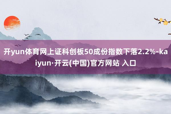 开yun体育网上证科创板50成份指数下落2.2%-kaiyun·开云(中国)官方网站 入口