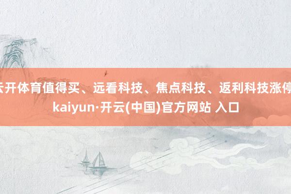 云开体育值得买、远看科技、焦点科技、返利科技涨停-kaiyun·开云(中国)官方网站 入口