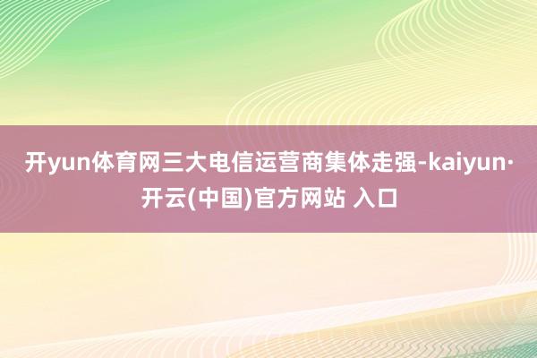 开yun体育网三大电信运营商集体走强-kaiyun·开云(中国)官方网站 入口