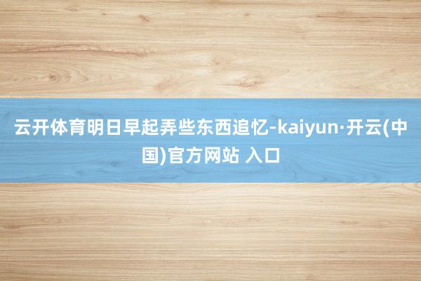 云开体育明日早起弄些东西追忆-kaiyun·开云(中国)官方网站 入口