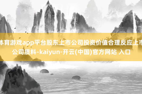 体育游戏app平台股东上市公司投资价值合理反应上市公司质料-kaiyun·开云(中国)官方网站 入口