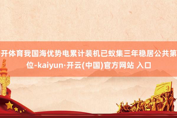 云开体育我国海优势电累计装机已蚁集三年稳居公共第一位-kaiyun·开云(中国)官方网站 入口