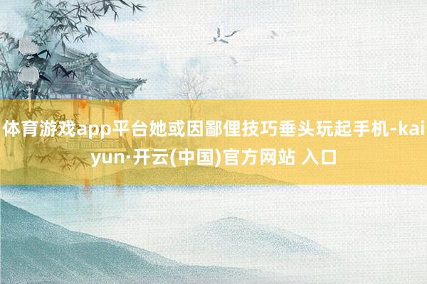 体育游戏app平台她或因鄙俚技巧垂头玩起手机-kaiyun·开云(中国)官方网站 入口