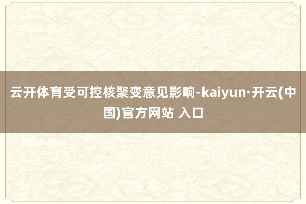 云开体育受可控核聚变意见影响-kaiyun·开云(中国)官方网站 入口