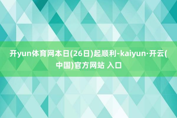 开yun体育网本日(26日)起顺利-kaiyun·开云(中国)官方网站 入口